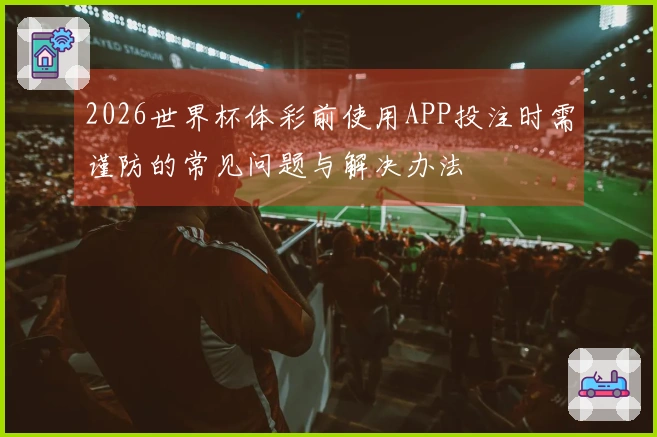 2026世界杯体彩前使用APP投注时需谨防的常见问题与解决办法