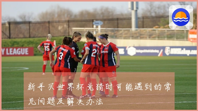 新手买世界杯竞猜时可能遇到的常见问题及解决办法