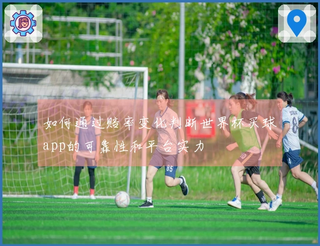 如何通过赔率变化判断世界杯买球app的可靠性和平台实力