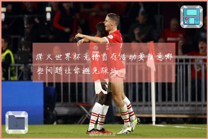 烽火世界杯竞猜首存活动要注意哪些问题让你避免踩坑